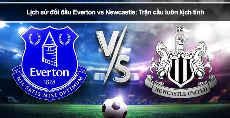 Lịch sử đối đầu Everton vs Newcastle: Trận cầu luôn kịch tính